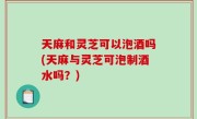 天麻和灵芝可以泡酒吗(天麻与灵芝可泡制酒水吗？)