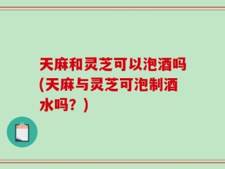 天麻和灵芝可以泡酒吗(天麻与灵芝可泡制酒水吗？)
