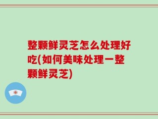 整颗鲜灵芝怎么处理好吃(如何美味处理一整颗鲜灵芝)