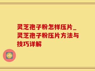 灵芝孢子粉怎样压片_灵芝孢子粉压片方法与技巧详解