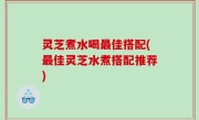 灵芝煮水喝最佳搭配(最佳灵芝水煮搭配推荐)