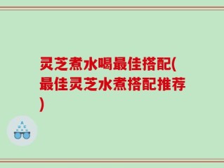 灵芝煮水喝最佳搭配(最佳灵芝水煮搭配推荐)