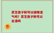 灵芝孢子粉可以调理湿气吗？灵芝孢子粉可以去湿吗