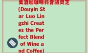 美酒加咖啡抖音骆灵芝(Douyin Star Luo Lingzhi Creates the Perfect Blend of Wine and Coffee)