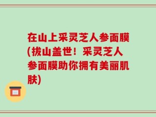 在山上采灵芝人参面膜(拔山盖世！采灵芝人参面膜助你拥有美丽肌肤)
