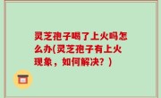 灵芝孢子喝了上火吗怎么办(灵芝孢子有上火现象，如何解决？)