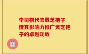 李司棋代言灵芝孢子 借其影响力推广灵芝孢子的卓越功效