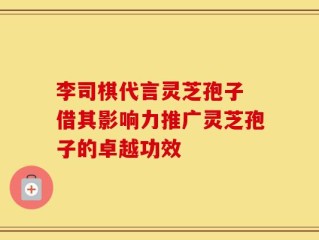 李司棋代言灵芝孢子 借其影响力推广灵芝孢子的卓越功效