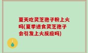 夏天吃灵芝孢子粉上火吗(夏季进食灵芝孢子会引发上火反应吗)