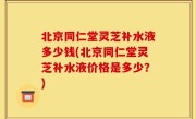 北京同仁堂灵芝补水液多少钱(北京同仁堂灵芝补水液价格是多少？)