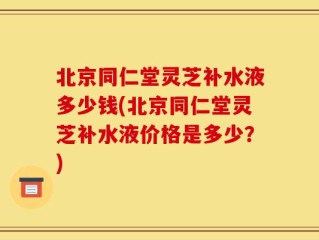 北京同仁堂灵芝补水液多少钱(北京同仁堂灵芝补水液价格是多少？)