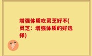 增强体质吃灵芝好不(灵芝：增强体质的好选择)