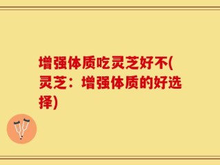 增强体质吃灵芝好不(灵芝：增强体质的好选择)