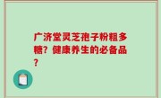 广济堂灵芝孢子粉粗多糖？健康养生的必备品？