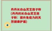 丹丹长白山灵芝孢子粉(丹丹的长白山灵芝孢子粉：提升免疫力的天然健康护盾)