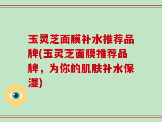 玉灵芝面膜补水推荐品牌(玉灵芝面膜推荐品牌，为你的肌肤补水保湿)