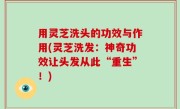 用灵芝洗头的功效与作用(灵芝洗发：神奇功效让头发从此“重生”！)