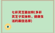 七彩灵芝菌丝粉(多彩灵芝子实体粉，健康生活的最佳选择)
