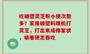 吃破壁灵芝粉小便次数多？家用破壁料理机打灵芝，打出来成棉絮状，嚼着硬怎吞吃