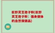 巨野灵芝孢子粉(巨野灵芝孢子粉：强身健体的自然保健品)