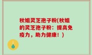 秋姐灵芝孢子粉(秋姐的灵芝孢子粉：提高免疫力，助力健康！)