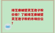 绿芝康破壁灵芝孢子粉价格？了解绿芝康破壁灵芝孢子粉的市场价位？