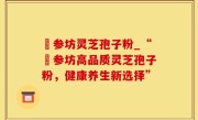 衘参坊灵芝孢子粉_“衘参坊高品质灵芝孢子粉，健康养生新选择”