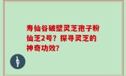 寿仙谷破壁灵芝孢子粉仙芝2号？探寻灵芝的神奇功效？