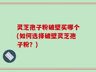 灵芝孢子粉破壁买哪个(如何选择破壁灵芝孢子粉？)