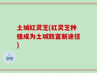 土城红灵芝(红灵芝种植成为土城致富新途径)