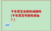 千年灵芝会修炼成精吗(千年灵芝可修炼成仙？)