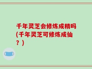 千年灵芝会修炼成精吗(千年灵芝可修炼成仙？)