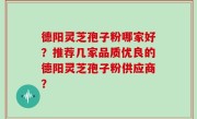 德阳灵芝孢子粉哪家好？推荐几家品质优良的德阳灵芝孢子粉供应商？