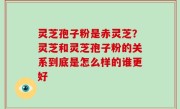 灵芝孢子粉是赤灵芝？灵芝和灵芝孢子粉的关系到底是怎么样的谁更好