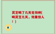 灵芝喝了几天见效啊(喝灵芝几天，效果惊人！)