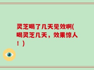 灵芝喝了几天见效啊(喝灵芝几天，效果惊人！)