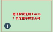 孢子粉灵芝加工oem？灵芝孢子粉怎么种