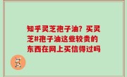 知乎灵芝孢子油？买灵芝#孢子油这些较贵的东西在网上买信得过吗