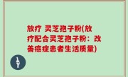 放疗 灵芝孢子粉(放疗配合灵芝孢子粉：改善癌症患者生活质量)