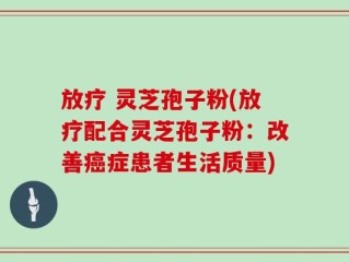 放疗 灵芝孢子粉(放疗配合灵芝孢子粉：改善癌症患者生活质量)