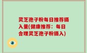 灵芝孢子粉每日推荐摄入量(健康推荐：每日合理灵芝孢子粉摄入)