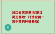 浙江省灵芝基地(浙江灵芝基地：打造全国一流中草药种植基地)