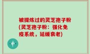 被提炼过的灵芝孢子粉(灵芝孢子粉：强化免疫系统，延缓衰老)