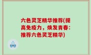 六色灵芝精华推荐(提高免疫力，焕发青春：推荐六色灵芝精华)