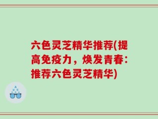 六色灵芝精华推荐(提高免疫力，焕发青春：推荐六色灵芝精华)