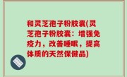 和灵芝孢子粉胶囊(灵芝孢子粉胶囊：增强免疫力，改善睡眠，提高体质的天然保健品)