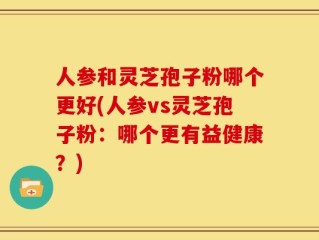 人参和灵芝孢子粉哪个更好(人参vs灵芝孢子粉：哪个更有益健康？)