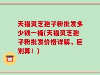 天猫灵芝孢子粉批发多少钱一桶(天猫灵芝孢子粉批发价格详解，巨划算！)