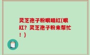 灵芝孢子粉眼睛红(眼红？灵芝孢子粉来帮忙！)