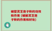 破壁灵芝孢子粉的功效和作用 (破解灵芝孢子粉的作用和好处)